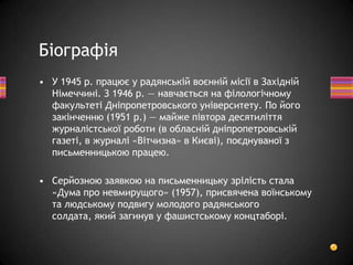 • У 1945 p. працює у радянській воєнній місії в Західній
Німеччині. З 1946 p. — навчається на філологічному
факультеті Дніпропетровського університету. По його
закінченню (1951 p.) — майже півтора десятиліття
журналістської роботи (в обласній дніпропетровській
газеті, в журналі «Вітчизна» в Києві), поєднуваної з
письменницькою працею.
• Серйозною заявкою на письменницьку зрілість стала
«Дума про невмирущого» (1957), присвячена воїнському
та людському подвигу молодого радянського
солдата, який загинув у фашистському концтаборі.
Біографія
 