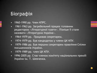 • 1960-1990 рр. Член КПРС.
• 1961-1963 pp. Загребельний працює головним
редактором «Літературної газети». Пізніше її стали
називати «Літературна Україна».
• 1964-1979 рр. Працював секретарем.
• 1974-1979 рр. Був кандидатом у члени ЦК КПУ.
• 1979-1986 рр. Був першим секретарем правління Спілки
письменників України.
• 1979-1989 рр. член ЦК КПУ.
• 1996-2005 рр. Став членом комітету національних премій
України ім. Т. Шевченка.
Біографія
 