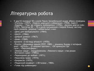 • У другій половині 50-х років Павло Загребельний видав збірки оповідань
«Учитель» (1957), «Новели морського узбережжя» (1958), повісті
«Марево», «Там, де співають жайворонки» (1956), «Долина довгих снів»
(1957). Протягом 60 — 70-х років письменник створив більшу частину
своїх романів, зокрема і найвагоміші з них:
• «День для прийдешнього» (1964);
• «Шепіт» (1966);
• «Добрий диявол» (1967);
• «Диво» (1968);
• трилогія «З погляду вічності» (1970);
• «Розгін» (Державна премія СРСР, 1980) — романну будову з чотирьох
книг: «Айгюль», «В напрямі протоки», «Ой крикнули сірі
гуси», «Персоносфера»;
• «Левине серце», (продовженням «Левиного серця» став роман
«Вигнання з раю» (1985));
• «Переходимо до любові» (1971);
• «Намилена трава» (1974);
• «Євпраксія» (1975);
• «Південний комфорт» («Вітчизна», 1984).
• «Гопак під шибеницею»
Літературна робота
 