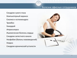 10
 Синдром сухого глаза
 Компьютерный варикоз
 Сколиоз и остеохондроз
 Тромбоз
 Геморрой
 Атеросклероз
 Ишемическая болезнь сердца
 Синдром запястного канала
 Неофобия (боязнь нововведений)
 Невроз
 Синдром хронической усталости
Болезни офисных сотрудников
 