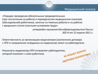 «Порядок проведения обязательных предварительных
(при поступлении на работу) и периодических медицинских осмотров
(обследований) работников, занятых на тяжелых работах и на работах
с вредными и (или) опасными условиями труда»
утвержден приказом Минздравсоцразвития России
302-Н от 12 апреля 2011 г.
Ответственность за организацию медосмотров (заключение договора
с ЛПУ и направление сотрудника на медосмотр) лежит на работодателе.
Результаты медосмотра ЛПУ отправляет работодателю,
который знакомит с ними работника.
15
Медицинский осмотр
 