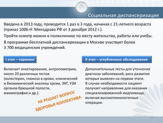 Введена в 2013 году, проводится 1 раз в 3 года, начиная с 21-летнего возраста
(приказ 1006-Н Минздрава РФ от 3 декабря 2012 г.).
Пройти осмотр можно в поликлинике по месту жительства, работы или учебы.
В программе бесплатной диспансеризации в Москве участвует более
3 700 медицинских учреждений.
16
Социальная диспансеризация
I этап – скрининг
Включает анкетирование, антропометрию,
около 20 различных тестов
(холестерин, глюкоза в крови, клинический
и биохимический анализы крови, ЭКГ, УЗИ
органов брюшной полости,
маммография и др.).
II этап – углубленные обследования
Дополнительные тесты для уточнения
диагноза заболеваний, риск развития
которых выявлен на первом этапе.
В случае необходимости пациент
получает направление для оказания
специализированной медпомощи,
включая высокотехнологичные
операции.
 