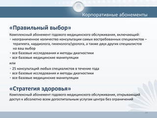 «Правильный выбор»
Комплексный абонемент годового медицинского обслуживания, включающий:
• неограниченное количество консультации самых востребованных специалистов –
терапевта, кардиолога, гинеколога/уролога, а также двух других специалистов
на ваш выбор
• все базовые исследования и методы диагностики
• все базовые медицинские манипуляции
или
• 25 консультаций любых специалистов в течение года
• все базовые исследования и методы диагностики
• все базовые медицинские манипуляции
«Стратегия здоровья»
Комплексный абонемент годового медицинского обслуживания, открывающий
доступ к абсолютно всем догоспитальным услугам центра без ограничений
24
Корпоративные абонементы
 