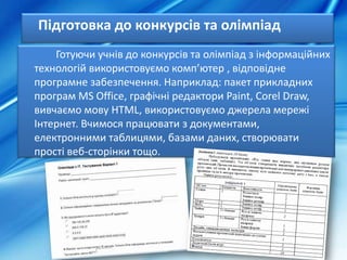 Підготовка до конкурсів та олімпіад
Готуючи учнів до конкурсів та олімпіад з інформаційних
технологій використовуємо комп’ютер , відповідне
програмне забезпечення. Наприклад: пакет прикладних
програм MS Office, графічні редактори Paint, Corel Draw,
вивчаємо мову HTML, використовуємо джерела мережі
Інтернет. Вчимося працювати з документами,
електронними таблицями, базами даних, створювати
прості веб-сторінки тощо.
 