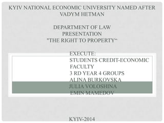KYIV NATIONAL ECONOMIC UNIVERSITY NAMED AFTER
VADYM HETMAN
DEPARTMENT OF LAW
PRESENTATION
"THE RIGHT TO PROPERTY“
EXECUTE:
STUDENTS CREDIT-ECONOMIC
FACULTY
3 RD YEAR 4 GROUPS
ALINA BURKOVSKA
JULIA VOLOSHINA
EMIN MAMEDOV
KYIV-2014
 