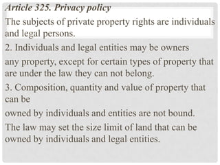 Article 325. Privacy policy
The subjects of private property rights are individuals
and legal persons.
2. Individuals and legal entities may be owners
any property, except for certain types of property that
are under the law they can not belong.
3. Composition, quantity and value of property that
can be
owned by individuals and entities are not bound.
The law may set the size limit of land that can be
owned by individuals and legal entities.
 