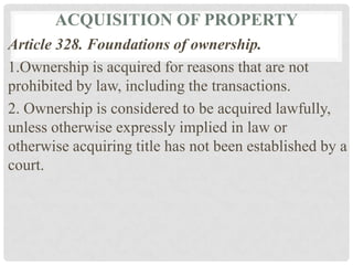 ACQUISITION OF PROPERTY
Article 328. Foundations of ownership.
1.Ownership is acquired for reasons that are not
prohibited by law, including the transactions.
2. Ownership is considered to be acquired lawfully,
unless otherwise expressly implied in law or
otherwise acquiring title has not been established by a
court.
 