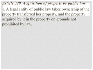 Article 329. Acquisition of property by public law
1. A legal entity of public law takes ownership of the
property transferred her property, and the property
acquired by it in the property on grounds not
prohibited by law.
 