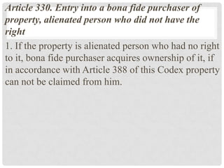 Article 330. Entry into a bona fide purchaser of
property, alienated person who did not have the
right
1. If the property is alienated person who had no right
to it, bona fide purchaser acquires ownership of it, if
in accordance with Article 388 of this Codex property
can not be claimed from him.
 