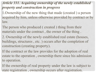 Article 331. Acquiring ownership of the newly established
property and construction in progress
1.Ownership of the new thing that made ​​(created ) a person
acquired by him, unless otherwise provided by contract or by
law.
The person who produced ( created ) thing from their
materials under the contract , the owner of the thing .
2. Ownership of the newly established real estate (houses,
buildings, structures , etc. ) occurs after the completion of
construction (creating property).
If the contract or the law provides for the adoption of real
estate to the operation , ownership there since his admission
to operation.
If the ownership of real property under the law is subject to
state registration , ownership occurs after registration.
 