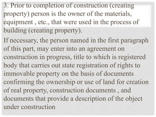 3. Prior to completion of construction (creating
property) person is the owner of the materials,
equipment , etc., that were used in the process of
building (creating property).
If necessary, the person named in the first paragraph
of this part, may enter into an agreement on
construction in progress, title to which is registered
body that carries out state registration of rights to
immovable property on the basis of documents
confirming the ownership or use of land for creation
of real property, construction documents , and
documents that provide a description of the object
under construction
 
