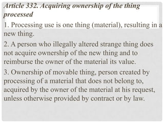 Article 332. Acquiring ownership of the thing
processed
1. Processing use is one thing (material), resulting in a
new thing.
2. A person who illegally altered strange thing does
not acquire ownership of the new thing and to
reimburse the owner of the material its value.
3. Ownership of movable thing, person created by
processing of a material that does not belong to,
acquired by the owner of the material at his request,
unless otherwise provided by contract or by law.
 