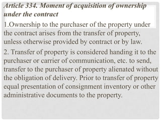 Article 334. Moment of acquisition of ownership
under the contract
1.Ownership to the purchaser of the property under
the contract arises from the transfer of property,
unless otherwise provided by contract or by law.
2. Transfer of property is considered handing it to the
purchaser or carrier of communication, etc. to send,
transfer to the purchaser of property alienated without
the obligation of delivery. Prior to transfer of property
equal presentation of consignment inventory or other
administrative documents to the property.
 