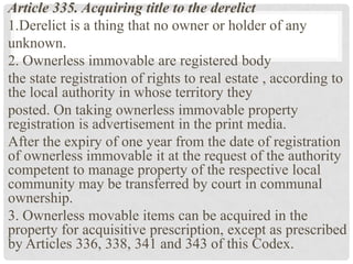 Article 335. Acquiring title to the derelict
1.Derelict is a thing that no owner or holder of any
unknown.
2. Ownerless immovable are registered body
the state registration of rights to real estate , according to
the local authority in whose territory they
posted. On taking ownerless immovable property
registration is advertisement in the print media.
After the expiry of one year from the date of registration
of ownerless immovable it at the request of the authority
competent to manage property of the respective local
community may be transferred by court in communal
ownership.
3. Ownerless movable items can be acquired in the
property for acquisitive prescription, except as prescribed
by Articles 336, 338, 341 and 343 of this Codex.
 