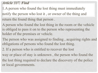 Article 337. Find
1.A person who found the lost thing must immediately
notify the person who lost it , or owner of the thing and
return the found thing that person .
A person who found the lost thing in the room or the vehicle
is obliged to pass it on to the person who representing the
holder of the premises or vehicle.
The person who was assigned to finding , acquiring rights and
obligations of persons who found the lost thing.
2. If a person who is entitled to recover the lost
way or place of stay is unknown , the person who found the
the lost thing required to declare the discovery of the police
or local governments.
 