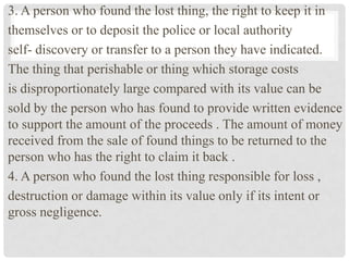 3. A person who found the lost thing, the right to keep it in
themselves or to deposit the police or local authority
self- discovery or transfer to a person they have indicated.
The thing that perishable or thing which storage costs
is disproportionately large compared with its value can be
sold by the person who has found to provide written evidence
to support the amount of the proceeds . The amount of money
received from the sale of found things to be returned to the
person who has the right to claim it back .
4. A person who found the lost thing responsible for loss ,
destruction or damage within its value only if its intent or
gross negligence.
 