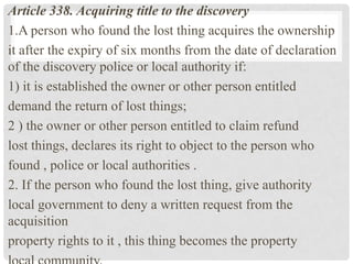 Article 338. Acquiring title to the discovery
1.A person who found the lost thing acquires the ownership
it after the expiry of six months from the date of declaration
of the discovery police or local authority if:
1) it is established the owner or other person entitled
demand the return of lost things;
2 ) the owner or other person entitled to claim refund
lost things, declares its right to object to the person who
found , police or local authorities .
2. If the person who found the lost thing, give authority
local government to deny a written request from the
acquisition
property rights to it , this thing becomes the property
 