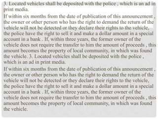 3. Located vehicles shall be deposited with the police , which is an ad in
print media.
If within six months from the date of publication of this announcement ,
the owner or other person who has the right to demand the return of the
vehicle will not be detected or they declare their rights to the vehicle,
the police have the right to sell it and make a dollar amount in a special
account in a bank . If, within three years, the former owner of the
vehicle does not require the transfer to him the amount of proceeds , this
amount becomes the property of local community, in which was found
the vehicle. 3. Located vehicles shall be deposited with the police ,
which is an ad in print media.
If within six months from the date of publication of this announcement ,
the owner or other person who has the right to demand the return of the
vehicle will not be detected or they declare their rights to the vehicle,
the police have the right to sell it and make a dollar amount in a special
account in a bank . If, within three years, the former owner of the
vehicle does not require the transfer to him the amount of proceeds , this
amount becomes the property of local community, in which was found
the vehicle.
 