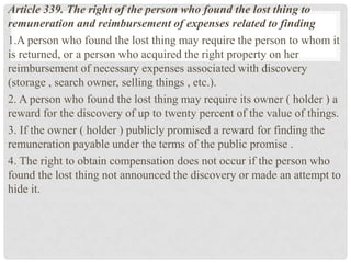 Article 339. The right of the person who found the lost thing to
remuneration and reimbursement of expenses related to finding
1.A person who found the lost thing may require the person to whom it
is returned, or a person who acquired the right property on her
reimbursement of necessary expenses associated with discovery
(storage , search owner, selling things , etc.).
2. A person who found the lost thing may require its owner ( holder ) a
reward for the discovery of up to twenty percent of the value of things.
3. If the owner ( holder ) publicly promised a reward for finding the
remuneration payable under the terms of the public promise .
4. The right to obtain compensation does not occur if the person who
found the lost thing not announced the discovery or made ​​an attempt to
hide it.
 