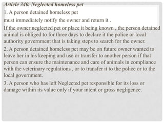 Article 340. Neglected homeless pet
1. A person detained homeless pet
must immediately notify the owner and return it .
If the owner neglected pet or place it being known , the person detained
animal is obliged to for three days to declare it the police or local
authority government that is taking steps to search for the owner.
2. A person detained homeless pet may be on future owner wanted to
leave her in his keeping and use or transfer to another person if that
person can ensure the maintenance and care of animals in compliance
with the veterinary regulations , or to transfer it to the police or to the
local government.
3. A person who has left Neglected pet responsible for its loss or
damage within its value only if your intent or gross negligence.
 