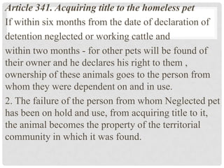Article 341. Acquiring title to the homeless pet
If within six months from the date of declaration of
detention neglected or working cattle and
within two months - for other pets will be found of
their owner and he declares his right to them ,
ownership of these animals goes to the person from
whom they were dependent on and in use.
2. The failure of the person from whom Neglected pet
has been on hold and use, from acquiring title to it,
the animal becomes the property of the territorial
community in which it was found.
 