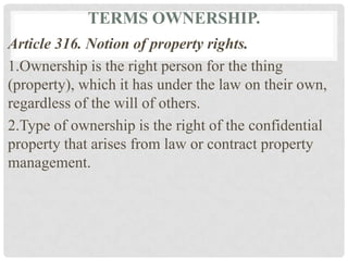 TERMS OWNERSHIP.
Article 316. Notion of property rights.
1.Ownership is the right person for the thing
(property), which it has under the law on their own,
regardless of the will of others.
2.Type of ownership is the right of the confidential
property that arises from law or contract property
management.
 