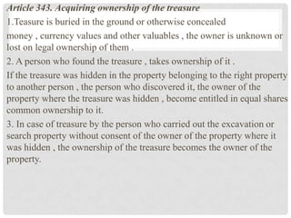 Article 343. Acquiring ownership of the treasure
1.Teasure is buried in the ground or otherwise concealed
money , currency values ​​and other valuables , the owner is unknown or
lost on legal ownership of them .
2. A person who found the treasure , takes ownership of it .
If the treasure was hidden in the property belonging to the right property
to another person , the person who discovered it, the owner of the
property where the treasure was hidden , become entitled in equal shares
common ownership to it.
3. In case of treasure by the person who carried out the excavation or
search property without consent of the owner of the property where it
was hidden , the ownership of the treasure becomes the owner of the
property.
 