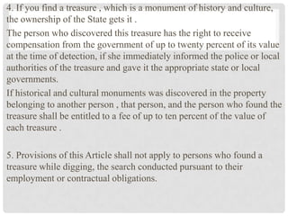 4. If you find a treasure , which is a monument of history and culture,
the ownership of the State gets it .
The person who discovered this treasure has the right to receive
compensation from the government of up to twenty percent of its value
at the time of detection, if she immediately informed the police or local
authorities of the treasure and gave it the appropriate state or local
governments.
If historical and cultural monuments was discovered in the property
belonging to another person , that person, and the person who found the
treasure shall be entitled to a fee of up to ten percent of the value of
each treasure .
5. Provisions of this Article shall not apply to persons who found a
treasure while digging, the search conducted pursuant to their
employment or contractual obligations.
 