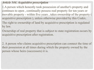 Article 344. Acquisitive prescription
1.A person which honestly took possession of another's property and
continues to open , continually possess real property for ten years or
movable property - within five years , takes ownership of the property (
acquisitive prescription ), unless otherwise provided by this Codex.
The right to ownership of land by acquisitive prescription is regulated
by law.
Ownership of real property that is subject to state registration occurs by
acquisitive prescription after registration.
2. A person who claims acquisitive prescription can connect the time of
their possession at all times during which the property owned by the
person whose heirs (successors) it is.
 