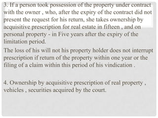 3. If a person took possession of the property under contract
with the owner , who, after the expiry of the contract did not
present the request for his return, she takes ownership by
acquisitive prescription for real estate in fifteen , and on
personal property - in Five years after the expiry of the
limitation period.
The loss of his will not his property holder does not interrupt
prescription if return of the property within one year or the
filing of a claim within this period of his vindication .
4. Ownership by acquisitive prescription of real property ,
vehicles , securities acquired by the court.
 