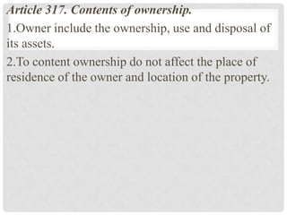 Article 317. Contents of ownership.
1.Owner include the ownership, use and disposal of
its assets.
2.To content ownership do not affect the place of
residence of the owner and location of the property.
 