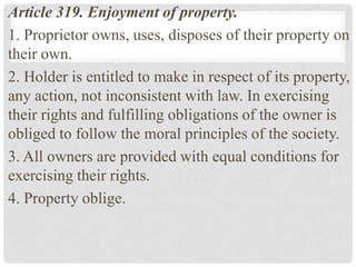Article 319. Enjoyment of property.
1. Proprietor owns, uses, disposes of their property on
their own.
2. Holder is entitled to make in respect of its property,
any action, not inconsistent with law. In exercising
their rights and fulfilling obligations of the owner is
obliged to follow the moral principles of the society.
3. All owners are provided with equal conditions for
exercising their rights.
4. Property oblige.
 