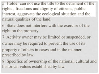 5. Holder can not use the title to the detriment of the
rights , freedoms and dignity of citizens, public
interest, aggravate the ecological situation and the
natural qualities of the land.
6. State does not interfere with the exercise of the
right on the property.
7. Activity owner may be limited or suspended, or
owner may be required to prevent the use of its
property of others in cases and in the manner
prescribed by law.
8. Specifics of ownership of the national, cultural and
historical values ​​established by law.
 