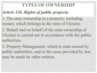 TYPES OF OWNERSHIP
Article 326. Rights of public property.
1. The state ownership in a property, including
money, which belongs to the state of Ukraine.
2. Behalf and on behalf of the state ownership of
Ukraine is carried out in accordance with the public
authorities.
3. Property Management, which is state-owned by
public authorities, and in the cases provided by law,
may be made by other entities.
 