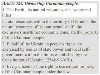Article 324. Ownership Ukrainian people.
1. The Earth , its natural resources, air , water and
other
natural resources within the territory of Ukraine , the
natural resources of its continental shelf , the
exclusive ( maritime) economic zone, are the property
of the Ukrainian people.
2. Behalf of the Ukrainian people's rights are
exercised by bodies of state power and local self-
government within the limits established by the
Constitution of Ukraine (254k/96-VR ).
3. Every citizen has the right to use natural property
of the Ukrainian people under the law.
 