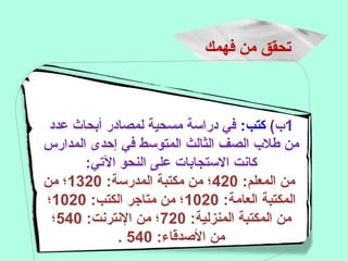 ‫فهمك‬ ‫من‬ ‫تحقق‬
1(‫ب‬:‫كتب‬‫عدد‬ ‫أبحاث‬ ‫لمصادر‬ ‫مسحية‬ ‫دراسة‬ ‫في‬
‫المدارس‬ ‫إحدى‬ ‫في‬ ‫المتوسط‬ ‫الثالث‬ ‫الصف‬ ‫طلب‬ ‫من‬
:‫التي‬ ‫النحو‬ ‫على‬ ‫الستجابات‬ ‫كانت‬
:‫المعلم‬ ‫من‬420:‫المدرسة‬ ‫مكتبة‬ ‫من‬ ‫؛‬1320‫من‬ ‫؛‬
:‫العامة‬ ‫المكتبة‬1020:‫الكتب‬ ‫متاهجر‬ ‫من‬ ‫؛‬1020‫؛‬
:‫المنزلية‬ ‫المكتبة‬ ‫من‬720:‫النترنت‬ ‫من‬ ‫؛‬540‫؛‬
:‫الدصدقاء‬ ‫من‬540.
 