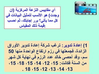 ‫)إ ن‬ ‫المركزية‬ ‫النزعة‬ ‫مقاييس‬ ‫أي‬
‫في‬ ‫البيانات‬ ‫لتمثيل‬ ‫النسب‬ ‫هو‬ (‫وهجدت‬
‫احسب‬ ‫ثم‬ ،‫إهجابتك‬ ‫برر‬ ‫يأتي؟‬ ‫مما‬ ‫كل‬
‫المقياس‬ ‫ذلك‬ ‫:قيمة‬
‫تأكد‬
1(:‫تدوير‬ ‫إعادة‬‫الوراق‬ ‫تدوير‬ ‫إعادة‬ ‫شركة‬ ‫ترغب‬
‫منها‬ ‫الواحدة‬ ‫ارتفاع‬ ‫رزم‬ ‫في‬ ‫فجمعتها‬ ،‫الزائدة‬50
‫شهر‬ ‫كل‬ ‫نهاية‬ ‫في‬ ‫الرزم‬ ‫عدد‬ ‫خالد‬ ‫أحصى‬ ‫وقد‬ ،‫سم‬
:‫فكانت‬ ‫السنة‬ ‫من‬15،12،14،15،18،15،
13،14،13،12،15،18.
 