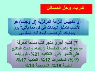 ‫المسائل‬ ‫وحل‬ ،‫تدرب‬
‫هو‬ (‫وجدت‬ ‫)إ ن‬ ‫المركزية‬ ‫النزعة‬ ‫مقاييس‬ ‫أي‬
‫برر‬ ‫يأتي؟‬ ‫مما‬ ‫كل‬ ‫في‬ ‫البيانات‬ ‫لتمثيل‬ ‫النسب‬
‫المقياس‬ ‫ذلك‬ ‫قيمة‬ ‫احسب‬ ‫ثم‬ ،‫:إجابتك‬
7(:‫كتب‬‫لمعرفة‬ ‫ا‬ً ‫مسح‬ ‫كتب‬ ‫متجر‬ ‫أجرى‬
‫النتائج‬ ‫وكانت‬ ،‫لزبائنه‬ ‫المفضلة‬ ‫الكتب‬ ‫موضوع‬
‫الثقافية‬ :‫التي‬ ‫النحو‬ ‫على‬21‫الروايات‬ ،%
19‫المغامرات‬ ،%12‫العلمية‬ ،%17،%
‫الدينية‬18‫التاريخية‬ ،%13. %
 