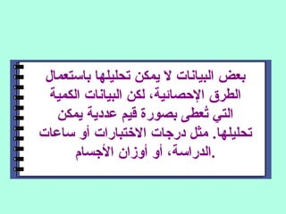 ‫باستعمال‬ ‫تحليلها‬ ‫يمكن‬ ‫ل‬ ‫البيانات‬ ‫بعض‬
‫الكمية‬ ‫البيانات‬ ‫لكن‬ ،‫الصحصائية‬ ‫الطرق‬
‫يمكن‬ ‫عددية‬ ‫قيم‬ ‫بصورة‬ ‫تعطى‬ُ‫ع‬ ‫التي‬
‫ساعات‬ ‫أو‬ ‫التختبارات‬ ‫درجات‬ ‫مثل‬ .‫تحليلها‬
‫الجسام‬ ‫أوزان‬ ‫أو‬ ،‫.الدراسة‬
 