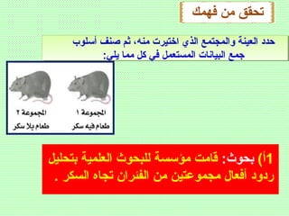 ‫فهمك‬ ‫من‬ ‫تحقق‬
1(‫أ‬:‫بحوث‬‫بتحليل‬ ‫العلمية‬ ‫للبحوث‬ ‫مؤسسة‬ ‫قامت‬
. ‫السكر‬ ‫تجاه‬ ‫الفئران‬ ‫من‬ ‫مجموعتين‬ ‫أفعال‬ ‫ردود‬
‫أسلوب‬ ‫صنف‬ ‫ثم‬ ،‫منه‬ ‫اختيرت‬ ‫الذي‬ ‫والمجتمع‬ ‫العينة‬ ‫ظحدد‬
:‫يلي‬ ‫مما‬ ‫كل‬ ‫في‬ ‫المستعمل‬ ‫البيانات‬ ‫جمع‬
 