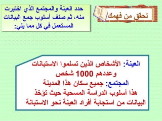 ‫فهمك‬ ‫من‬ ‫تحقق‬
‫اختيرت‬ ‫الذي‬ ‫والمجتمع‬ ‫العينة‬ ‫ظحدد‬
‫البيانات‬ ‫جمع‬ ‫أسلوب‬ ‫صنف‬ ‫ثم‬ ،‫منه‬
:‫يلي‬ ‫مما‬ ‫كل‬ ‫في‬ ‫المستعمل‬
:‫العينة‬‫االستبانات‬ ‫تسلموا‬ ‫الذين‬ ‫الشخاص‬
‫وعددهم‬1000‫شخص‬
:‫المجتمع‬‫المدينة‬ ‫هذا‬ ‫سكان‬ ‫جميع‬
‫تؤخذ‬ ‫ظحيث‬ ‫المسحية‬ ‫الدراسة‬ ‫أسلوب‬ ‫هذا‬
‫االستبانة‬ ‫نحو‬ ‫العينة‬ ‫أفراد‬ ‫استجابة‬ ‫من‬ ‫البيانات‬
 