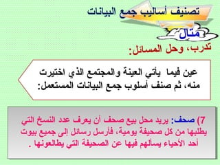 ‫مثال‬
:‫ل‬‫ائ‬‫س‬‫م‬‫ال‬ ‫ل‬‫ح‬‫و‬ ،‫ب‬‫ر‬‫د‬‫ت‬
‫اختيرت‬ ‫الذي‬ ‫والمجتمع‬ ‫العينة‬ ‫يأتي‬ ‫فيما‬ ‫عين‬
:‫المستعمل‬ ‫البيانات‬ ‫جمع‬ ‫أسلوب‬ ‫صنف‬ ‫ثم‬ ،‫منه‬
7(:‫صحف‬‫التي‬ ‫النسخ‬ ‫عدد‬ ‫يعرف‬ ‫أن‬ ‫صحف‬ ‫بيع‬ ‫محل‬ ‫يريد‬
‫بيوت‬ ‫جميع‬ ‫إلى‬ ‫رسائل‬ ‫فأرسل‬ ،‫يومية‬ ‫صحيفة‬ ‫كل‬ ‫من‬ ‫يطلبها‬
. ‫يطالعونها‬ ‫التي‬ ‫الصحيفة‬ ‫عن‬ ‫فيها‬ ‫يسألهم‬ ‫الحياء‬ ‫أحد‬
‫البيانات‬ ‫جمع‬ ‫أساليب‬ ‫تصنيف‬
 