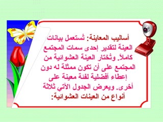 :‫المعاينة‬ ‫أساليب‬‫بيانات‬ ‫تستعمل‬ُ‫س‬
‫المجتمع‬ ‫سمات‬ ‫إحدى‬ ‫لتقدير‬ ‫العينة‬
‫من‬ ‫العشوائية‬ ‫العينة‬ ‫تختار‬ُ‫س‬‫و‬ .‫ل‬ً ‫ل‬ ‫كام‬
‫دون‬ ‫له‬ ‫ممثلة‬ ‫تكون‬ ‫أن‬ ‫على‬ ‫المجتمع‬
‫على‬ ‫معينة‬ ‫لفلئة‬ ‫أفضلية‬ ‫إعطاء‬
‫ثلثة‬ ‫التي‬ ‫الجدول‬ ‫ويعرض‬ .‫أخرى‬
:‫العشوائية‬ ‫العينات‬ ‫من‬ ‫أنواع‬
 