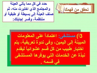 ‫فهمك‬ ‫من‬ ‫تحقق‬
3(‫أ‬:‫مستشفى‬‫المعلومات‬ ‫على‬ ‫ا‬ً ‫اعتماد‬
‫يتم‬ ،‫تعريفية‬ ‫ندوة‬ ‫وفي‬ ،‫اليمين‬ ‫إلى‬ ‫المبينة‬
‫ليقدم‬ ‫ا‬ً ‫عشوائي‬ ‫قسم‬ ‫كل‬ ‫من‬ ‫طبيب‬ ‫اختيار‬
‫المستشفى‬ ‫يوفرها‬ ‫التي‬ ‫الخدمات‬ ‫عن‬ ‫نبذة‬
. ‫قسمه‬ ‫في‬
‫العينة‬ ‫يأتي‬ ‫مما‬ ‫كل‬ ‫في‬ ‫حدد‬
‫ثم‬ ،‫منه‬ ‫اختيرت‬ ‫الذي‬ ‫والمجتمع‬
‫أو‬ ‫طبقية‬ ‫أو‬ ‫بسيطة‬ ‫إلى‬ ‫العينة‬ ‫صنف‬
:‫إجابتك‬ ‫وفسر‬ ،‫منتظمة‬
 