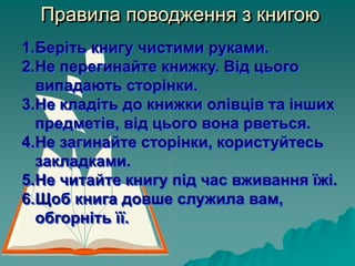 Правила поводження з книгою
1.Беріть книгу чистими руками.
2.Не перегинайте книжку. Від цього
випадають сторінки.
3.Не кладіть до книжки олівців та інших
предметів, від цього вона рветься.
4.Не загинайте сторінки, користуйтесь
закладками.
5.Не читайте книгу під час вживання їжі.
6.Щоб книга довше служила вам,
обгорніть її.
 