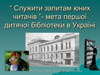 “ Служити запитам юних
читачів ”- мета першої
дитячої бібліотеки в Україні
Місто Київ 1909 рік. Перша дитяча бібліотека
 