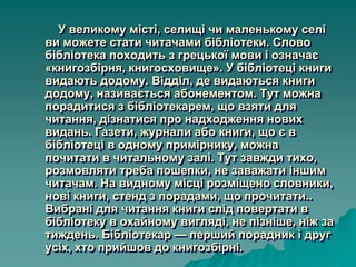 У великому місті, селищі чи маленькому селі
ви можете стати читачами бібліотеки. Слово
бібліотека походить з грецької мови і означає
«книгозбірня, книгосховище». У бібліотеці книги
видають додому. Відділ, де видаються книги
додому, називається абонементом. Тут можна
порадитися з бібліотекарем, що взяти для
читання, дізнатися про надходження нових
видань. Газети, журнали або книги, що є в
бібліотеці в одному примірнику, можна
почитати в читальному залі. Тут завжди тихо,
розмовляти треба пошепки, не заважати іншим
читачам. На видному місці розміщено словники,
нові книги, стенд з порадами, що прочитати..
Вибрані для читання книги слід повертати в
бібліотеку в охайному вигляді, не пізніше, ніж за
тиждень. Бібліотекар — перший порадник і друг
усіх, хто прийшов до книгозбірні.
 