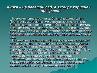 Книга – це багатий сад, в якому є корисне і
прекрасне
Безмежну силу має книга, без неї людина сліпа.
Протягом усього життя ми звертаємося до книжки.
Вона відкриває перед нами небачені світи, знайомить
з нашим минулим, веде у майбутнє. Книга – мудрий
друг, який, не вміючи розмовляти, розповідає нам про
незвичайні та неймовірні пригоди, про світ, що оточує
нас.
Не вміючи читати, ми з цікавістю слухали розповіді
старших. Уявляли себе поряд із казковими героями
на сторінках книги. Вже тоді, вона відчинила перед
нами двері у чудовий, дивовижний та чарівний світ, у
якому існує багато різних книг: товстих і тонких,
маленьких та великих, сумних та веселих.
Читайте, фантазуйте, навчайтесь разом з книгою,
робіть для себе нові відкриття. І тоді, книга стане
вашим незмінним супутником на все життя.
 