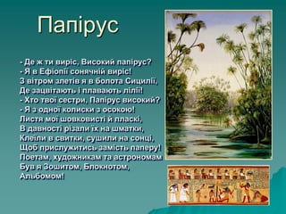 Папірус
- Де ж ти виріс, Високий папірус?
- Я в Ефіопії сонячній виріс!
З вітром злетів я в болота Сицилії,
Де зацвітають і плавають лілії!
- Хто твої сестри, Папірус високий?
- Я з одної колиски з осокою!
Листя мої шовковисті й пласкі,
В давності різали їх на шматки,
Клеїли в свитки, сушили на сонці,
Щоб прислужитись замість паперу!
Поетам, художникам та астрономам
Був я Зошитом, Блокнотом,
Альбомом!
 