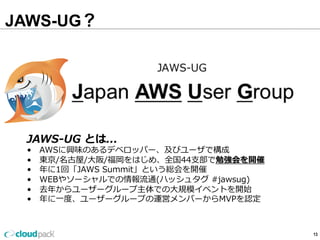 JAWS-UG？
13
JAWS-‐‑‒UG  とは...
• 　AWSに興味のあるデベロッパー、及びユーザで構成
• 　東京/名古屋/⼤大阪/福岡をはじめ、全国44⽀支部で勉強会を開催
• 　年年に1回「JAWS  Summit」という総会を開催
• 　WEBやソーシャルでの情報流流通(ハッシュタグ  #jawsug)
• 　去年年からユーザーグループ主体での⼤大規模イベントを開始
• 　年年に⼀一度度、ユーザーグループの運営メンバーからMVPを認定
 